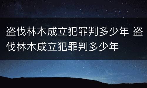 盗伐林木成立犯罪判多少年 盗伐林木成立犯罪判多少年