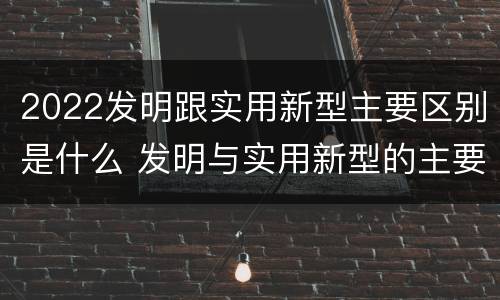 2022发明跟实用新型主要区别是什么 发明与实用新型的主要区别