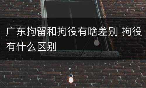 广东拘留和拘役有啥差别 拘役有什么区别