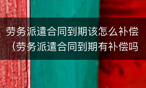 劳务派遣合同到期该怎么补偿（劳务派遣合同到期有补偿吗）
