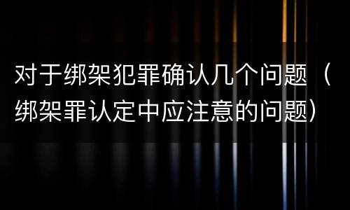 对于绑架犯罪确认几个问题（绑架罪认定中应注意的问题）