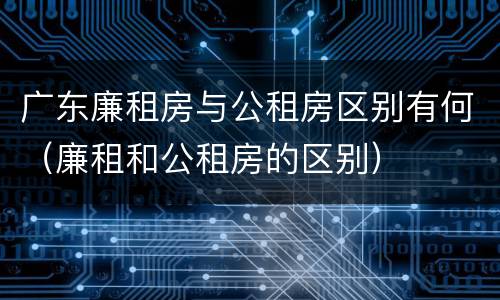 广东廉租房与公租房区别有何（廉租和公租房的区别）