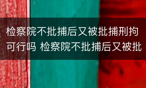 检察院不批捕后又被批捕刑拘可行吗 检察院不批捕后又被批捕刑拘可行吗知乎