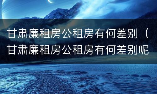 甘肃廉租房公租房有何差别（甘肃廉租房公租房有何差别呢）