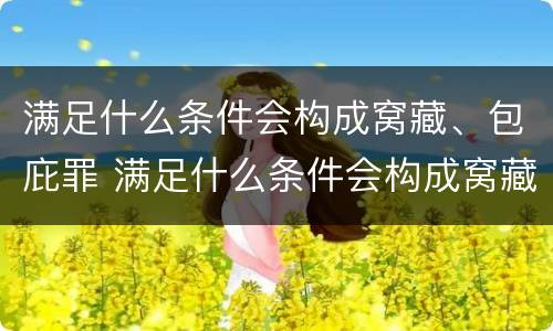 满足什么条件会构成窝藏、包庇罪 满足什么条件会构成窝藏,包庇罪呢