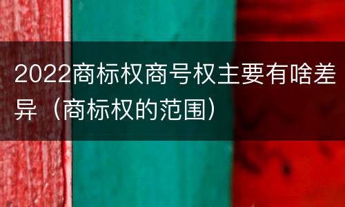 2022商标权商号权主要有啥差异（商标权的范围）