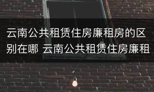 云南公共租赁住房廉租房的区别在哪 云南公共租赁住房廉租房的区别在哪呢