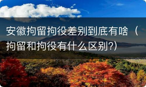 安徽拘留拘役差别到底有啥（拘留和拘役有什么区别?）