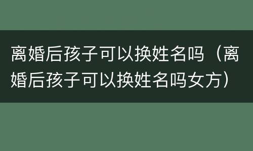 离婚后孩子可以换姓名吗（离婚后孩子可以换姓名吗女方）
