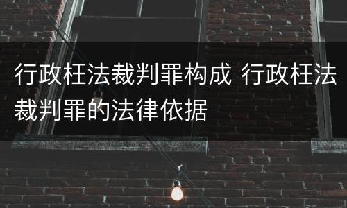 行政枉法裁判罪构成 行政枉法裁判罪的法律依据