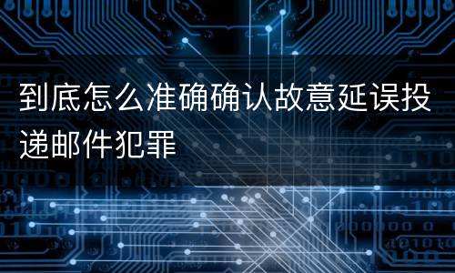 到底怎么准确确认故意延误投递邮件犯罪