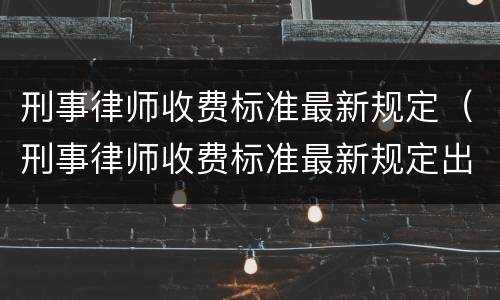 刑事律师收费标准最新规定（刑事律师收费标准最新规定出台）