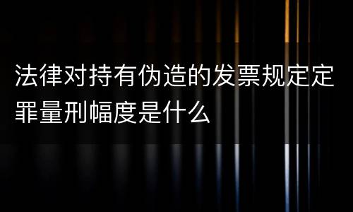 法律对持有伪造的发票规定定罪量刑幅度是什么