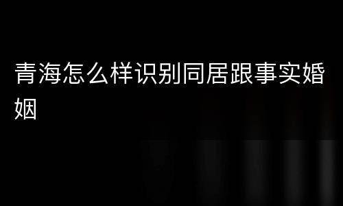 青海怎么样识别同居跟事实婚姻