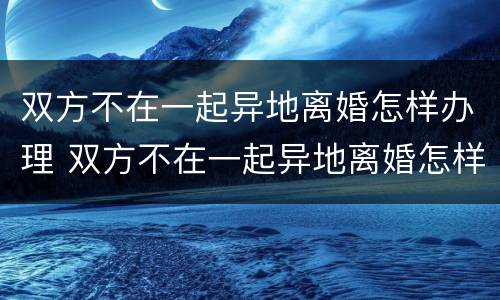 双方不在一起异地离婚怎样办理 双方不在一起异地离婚怎样办理手续