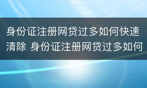 身份证注册网贷过多如何快速清除 身份证注册网贷过多如何快速清除信息