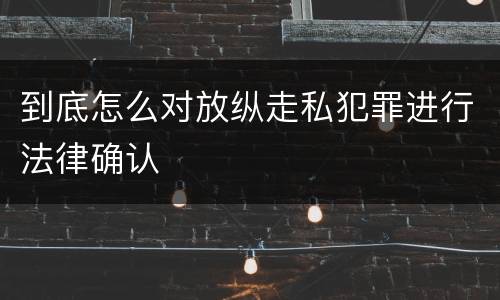 到底怎么对放纵走私犯罪进行法律确认