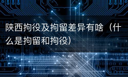 陕西拘役及拘留差异有啥（什么是拘留和拘役）