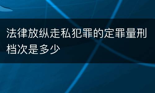法律放纵走私犯罪的定罪量刑档次是多少