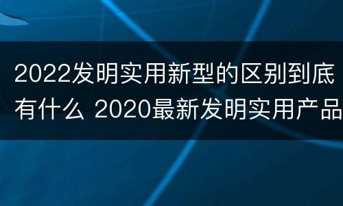 2022发明实用新型的区别到底有什么 2020最新发明实用产品