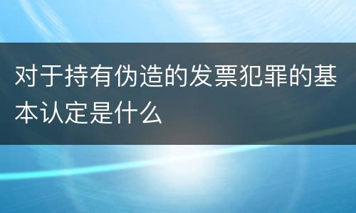 对于持有伪造的发票犯罪的基本认定是什么