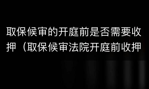 取保候审的开庭前是否需要收押（取保候审法院开庭前收押意味着什么）