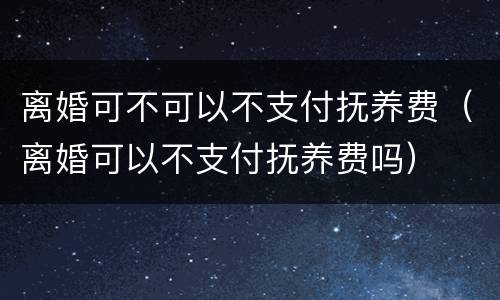 离婚可不可以不支付抚养费（离婚可以不支付抚养费吗）