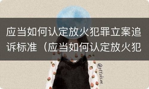 应当如何认定放火犯罪立案追诉标准（应当如何认定放火犯罪立案追诉标准）