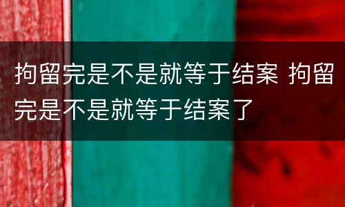 拘留完是不是就等于结案 拘留完是不是就等于结案了