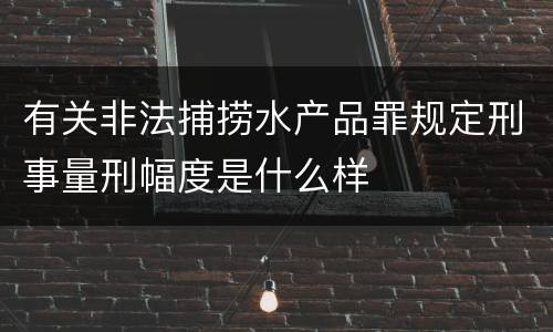有关非法捕捞水产品罪规定刑事量刑幅度是什么样