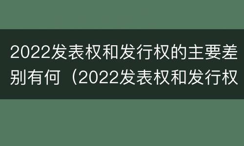 2022发表权和发行权的主要差别有何（2022发表权和发行权的主要差别有何不同）