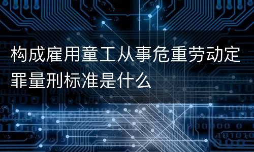 构成雇用童工从事危重劳动定罪量刑标准是什么