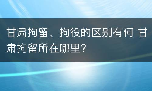 甘肃拘留、拘役的区别有何 甘肃拘留所在哪里?