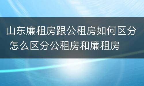 山东廉租房跟公租房如何区分 怎么区分公租房和廉租房