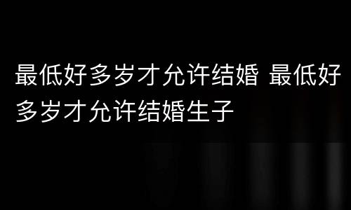 最低好多岁才允许结婚 最低好多岁才允许结婚生子