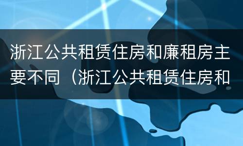 浙江公共租赁住房和廉租房主要不同（浙江公共租赁住房和廉租房主要不同之处）