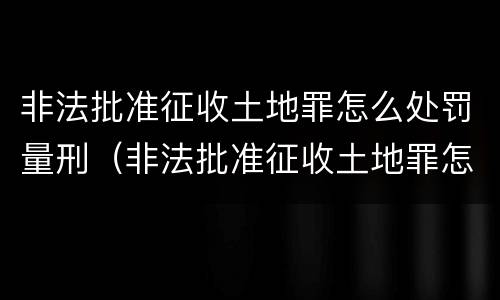 非法批准征收土地罪怎么处罚量刑（非法批准征收土地罪怎么处罚量刑的）