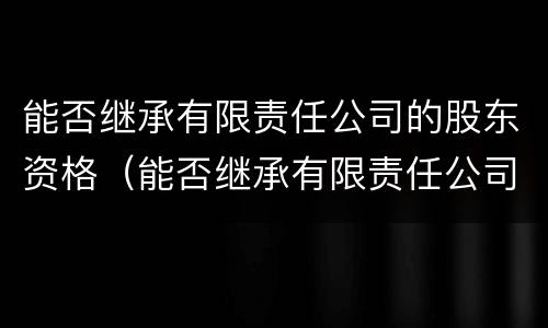能否继承有限责任公司的股东资格（能否继承有限责任公司的股东资格）