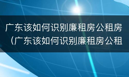 广东该如何识别廉租房公租房（广东该如何识别廉租房公租房呢）