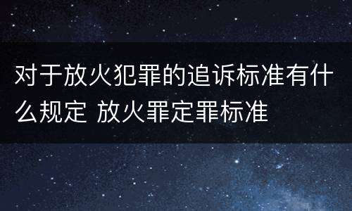 对于放火犯罪的追诉标准有什么规定 放火罪定罪标准