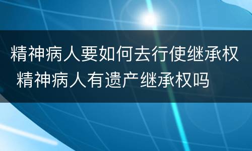 精神病人要如何去行使继承权 精神病人有遗产继承权吗