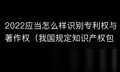 2022应当怎么样识别专利权与著作权（我国规定知识产权包括著作权专利权）