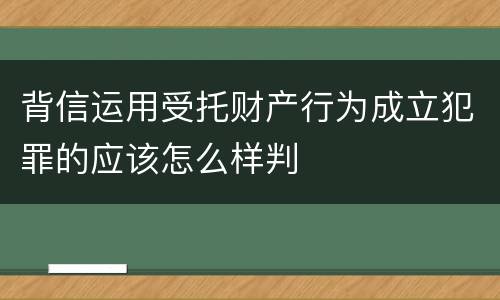 背信运用受托财产行为成立犯罪的应该怎么样判