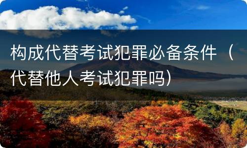 构成代替考试犯罪必备条件（代替他人考试犯罪吗）