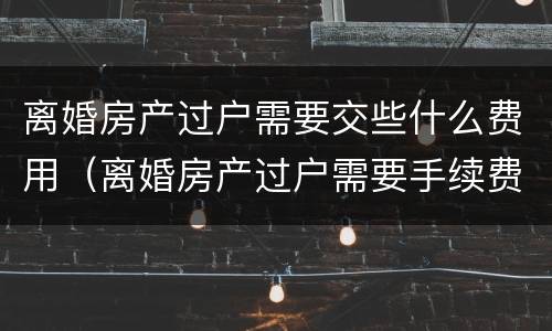 离婚房产过户需要交些什么费用（离婚房产过户需要手续费吗）