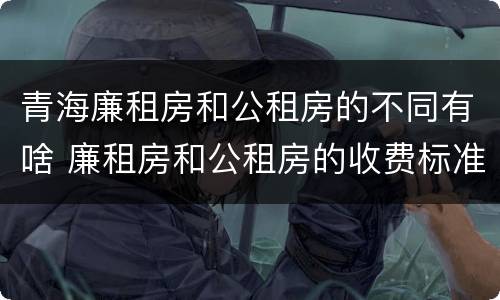 青海廉租房和公租房的不同有啥 廉租房和公租房的收费标准