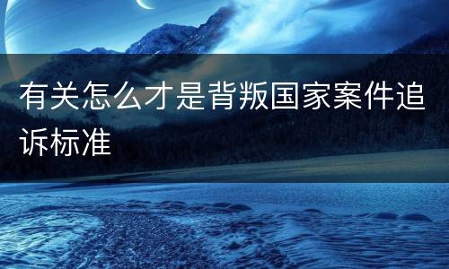 有关怎么才是背叛国家案件追诉标准