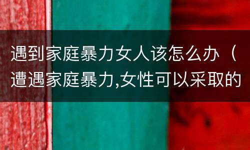遇到家庭暴力女人该怎么办（遭遇家庭暴力,女性可以采取的解决办法有哪些?）