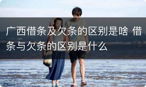 广西借条及欠条的区别是啥 借条与欠条的区别是什么