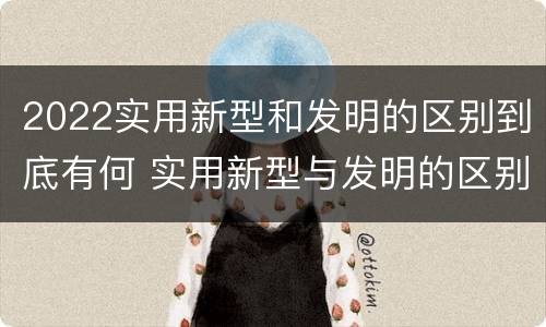 2022实用新型和发明的区别到底有何 实用新型与发明的区别有哪些